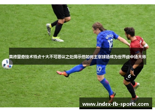 莫德里奇技术特点十大不可思议之处揭示他如何主宰球场成为世界级中场大师 莫德里奇技术特点十大不可思议之处揭示他如何主宰球场成为世界级中场大师