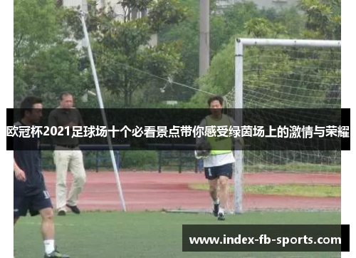 欧冠杯2021足球场十个必看景点带你感受绿茵场上的激情与荣耀 欧冠杯2021足球场十个必看景点带你感受绿茵场上的激情与荣耀