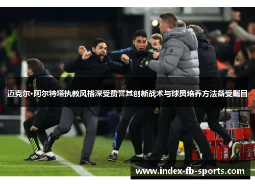 迈克尔·阿尔特塔执教风格深受赞誉其创新战术与球员培养方法备受瞩目