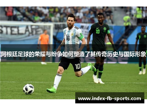 阿根廷足球的荣耀与纷争如何塑造了其传奇历史与国际形象 阿根廷足球的荣耀与纷争如何塑造了其传奇历史与国际形象