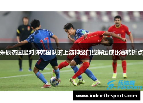 朱辰杰国足对阵韩国队时上演神级门线解围成比赛转折点